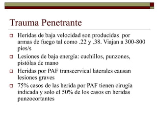 Trauma Penetrante
 Heridas de baja velocidad son producidas por
armas de fuego tal como .22 y .38. Viajan a 300-800
pies/s
 Lesiones de baja energía: cuchillos, punzones,
pistólas de mano
 Heridas por PAF transcervical laterales causan
lesiones graves
 75% casos de las herida por PAF tienen cirugía
indicada y solo el 50% de los casos en heridas
punzocortantes
 