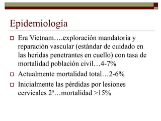 Epidemiología
 Era Vietnam….exploración mandatoria y
reparación vascular (estándar de cuidado en
las heridas penetrantes en cuello) con tasa de
mortalidad población civil…4-7%
 Actualmente mortalidad total…2-6%
 Inicialmente las pérdidas por lesiones
cervicales 2ª…mortalidad >15%
 