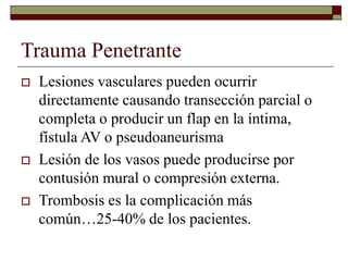 Trauma Penetrante
 Lesiones vasculares pueden ocurrir
directamente causando transección parcial o
completa o producir un flap en la íntima,
fístula AV o pseudoaneurisma
 Lesión de los vasos puede producirse por
contusión mural o compresión externa.
 Trombosis es la complicación más
común…25-40% de los pacientes.
 