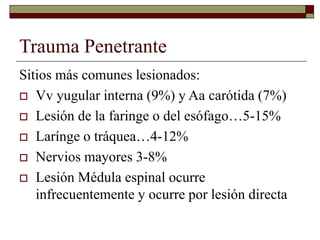 Trauma Penetrante
Sitios más comunes lesionados:
 Vv yugular interna (9%) y Aa carótida (7%)
 Lesión de la faringe o del esófago…5-15%
 Larínge o tráquea…4-12%
 Nervios mayores 3-8%
 Lesión Médula espinal ocurre
infrecuentemente y ocurre por lesión directa
 