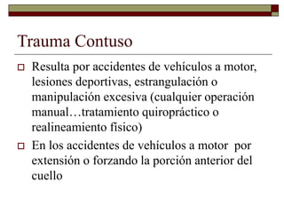 Trauma Contuso
 Resulta por accidentes de vehículos a motor,
lesiones deportivas, estrangulación o
manipulación excesiva (cualquier operación
manual…tratamiento quiropráctico o
realineamiento físico)
 En los accidentes de vehículos a motor por
extensión o forzando la porción anterior del
cuello
 