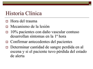 Historia Clínica
 Hora del trauma
 Mecanismo de la lesión
 10% pacientes con daño vascular contuso
desarrollan síntomas en la 1ª hora
 Confirmar antecedentes del pacientes
 Determinar cantidad de sangre perdida en al
escena y si el paciente tuvo pérdida del estado
de alerta
 
