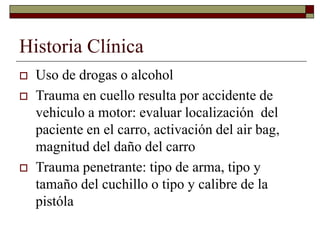 Historia Clínica
 Uso de drogas o alcohol
 Trauma en cuello resulta por accidente de
vehiculo a motor: evaluar localización del
paciente en el carro, activación del air bag,
magnitud del daño del carro
 Trauma penetrante: tipo de arma, tipo y
tamaño del cuchillo o tipo y calibre de la
pistóla
 