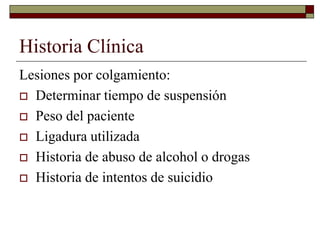 Historia Clínica
Lesiones por colgamiento:
 Determinar tiempo de suspensión
 Peso del paciente
 Ligadura utilizada
 Historia de abuso de alcohol o drogas
 Historia de intentos de suicidio
 