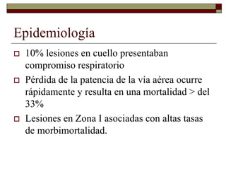 Epidemiología
 10% lesiones en cuello presentaban
compromiso respiratorio
 Pérdida de la patencia de la vía aérea ocurre
rápidamente y resulta en una mortalidad > del
33%
 Lesiones en Zona I asociadas con altas tasas
de morbimortalidad.
 