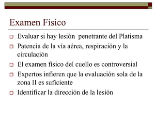 Examen Físico
 Evaluar si hay lesión penetrante del Platisma
 Patencia de la vía aérea, respiración y la
circulación
 El examen físico del cuello es controversial
 Expertos infieren que la evaluación sola de la
zona II es suficiente
 Identificar la dirección de la lesión
 
