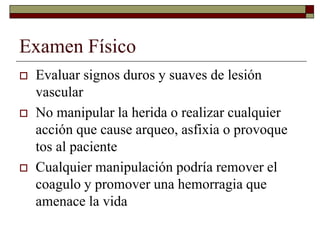 Examen Físico
 Evaluar signos duros y suaves de lesión
vascular
 No manipular la herida o realizar cualquier
acción que cause arqueo, asfixia o provoque
tos al paciente
 Cualquier manipulación podría remover el
coagulo y promover una hemorragia que
amenace la vida
 