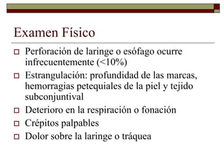 Examen Físico
 Perforación de laringe o esófago ocurre
infrecuentemente (<10%)
 Estrangulación: profundidad de las marcas,
hemorragias petequiales de la piel y tejido
subconjuntival
 Deterioro en la respiración o fonación
 Crépitos palpables
 Dolor sobre la laringe o tráquea
 