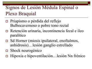 Signos de Lesión Médula Espinal o
Plexo Braquial
 Priapismo o pérdida del reflejo
Bulbocavernoso o pobre tono rectal
 Retención urinaria, incontinencia fecal e ileo
paralítico
 Sd Horner (miosis ipsilateral, enoftalmos,
anhidrosis)…lesión ganglio estrellado
 Shock neurogénico
 Hipoxia e hipoventilación…lesión Nn frénico
 