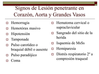Signos de Lesión penetrante en
Corazón, Aorta y Grandes Vasos
 Hemorragia
 Hemotórax masivo
 Hipotensión
 Tamponade
 Pulso carotídeo o
braquial débil o ausente
 Pulso paradójico
 Coma
 Hematoma cervical o
supraclavicular
 Sangrado del sitio de la
herida
 Isquemia de MsSs
 Hemiparesia
 Distrés respiratorio 2º a
compresión traqueal
 