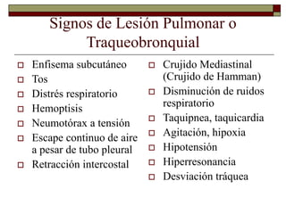 Signos de Lesión Pulmonar o
Traqueobronquial
 Enfisema subcutáneo
 Tos
 Distrés respiratorio
 Hemoptisis
 Neumotórax a tensión
 Escape continuo de aire
a pesar de tubo pleural
 Retracción intercostal
 Crujido Mediastinal
(Crujido de Hamman)
 Disminución de ruidos
respiratorio
 Taquipnea, taquicardia
 Agitación, hipoxia
 Hipotensión
 Hiperresonancia
 Desviación tráquea
 