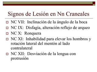 Signos de Lesión en Nn Craneales
 NC VII: Inclinación de la ángulo de la boca
 NC IX: Disfagía, alteración reflejo de arqueo
 NC X: Ronquera
 NC XI: Inhabilidad para elevar los hombros y
rotación lateral del mentón al lado
contralateral
 NC XII: Desviación de la lengua con
protrusión
 