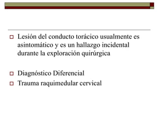  Lesión del conducto torácico usualmente es
asintomático y es un hallazgo incidental
durante la exploración quirúrgica
 Diagnóstico Diferencial
 Trauma raquimedular cervical
 
