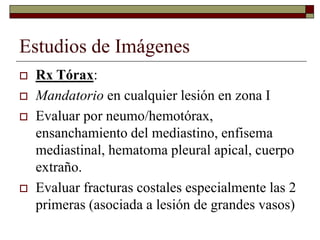 Estudios de Imágenes
 Rx Tórax:
 Mandatorio en cualquier lesión en zona I
 Evaluar por neumo/hemotórax,
ensanchamiento del mediastino, enfisema
mediastinal, hematoma pleural apical, cuerpo
extraño.
 Evaluar fracturas costales especialmente las 2
primeras (asociada a lesión de grandes vasos)
 