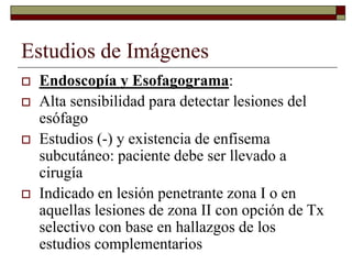 Estudios de Imágenes
 Endoscopía y Esofagograma:
 Alta sensibilidad para detectar lesiones del
esófago
 Estudios (-) y existencia de enfisema
subcutáneo: paciente debe ser llevado a
cirugía
 Indicado en lesión penetrante zona I o en
aquellas lesiones de zona II con opción de Tx
selectivo con base en hallazgos de los
estudios complementarios
 