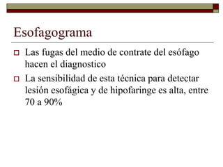 Esofagograma
 Las fugas del medio de contrate del esófago
hacen el diagnostico
 La sensibilidad de esta técnica para detectar
lesión esofágica y de hipofaringe es alta, entre
70 a 90%
 