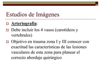 Estudios de Imágenes
 Arteriografía:
 Debe incluir los 4 vasos (carotídeos y
vertebrales)
 Objetivo en trauma zona I y III conocer con
exactitud las características de las lesiones
vasculares de esta zona para planear el
correcto abordaje quirúrgico
 