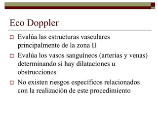 Eco Doppler
 Evalúa las estructuras vasculares
principalmente de la zona II
 Evalúa los vasos sanguíneos (arterias y venas)
determinando si hay dilataciones u
obstrucciones
 No existen riesgos específicos relacionados
con la realización de este procedimiento
 