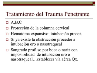 Tratamiento del Trauma Penetrante
 A,B,C
 Protección de la columna cervical
 Hematoma expansivo: intubación precoz
 Si ya existe la obstrucción proceder a
intubación oro o nasotraqueal
 Sangrado profuso por boca o nariz con
imposibilidad de intubacion oro o
nasotraqueal…establecer vía aérea Qx.
 