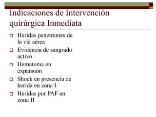 Indicaciones de Intervención
quirúrgica Inmediata
 Heridas penetrantes de
la vía aérea
 Evidencia de sangrado
activo
 Hematoma en
expansión
 Shock en presencia de
herida en zona I
 Heridas por PAF en
zona II
 