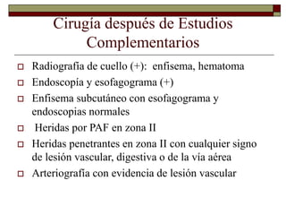 Cirugía después de Estudios
Complementarios
 Radiografía de cuello (+): enfisema, hematoma
 Endoscopía y esofagograma (+)
 Enfisema subcutáneo con esofagograma y
endoscopias normales
 Heridas por PAF en zona II
 Heridas penetrantes en zona II con cualquier signo
de lesión vascular, digestiva o de la vía aérea
 Arteriografía con evidencia de lesión vascular
 