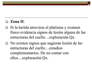  Zona II:
 Si la herida atraviesa el platisma y examen
físico evidencia signos de lesión alguna de las
estructuras del cuello…exploración Qx.
 No existen signos que sugieran lesión de las
estructuras del cuello…estudios
complementarios. De no contar con
ellos…exploración Qx.
 