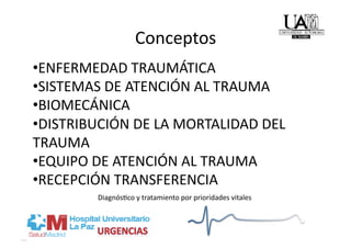 Conceptos 
• ENFERMEDAD TRAUMÁTICA 
• SISTEMAS DE ATENCIÓN AL TRAUMA 
• BIOMECÁNICA 
• DISTRIBUCIÓN DE LA MORTALIDAD DEL 
TRAUMA 
• EQUIPO DE ATENCIÓN AL TRAUMA 
• RECEPCIÓN TRANSFERENCIA 
         Diagnós/co y tratamiento por prioridades vitales 
 