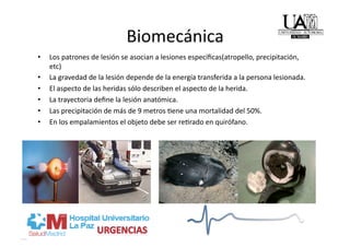 Biomecánica 
•    Los patrones de lesión se asocian a lesiones especíﬁcas(atropello, precipitación, 
     etc) 
•    La gravedad de la lesión depende de la energía transferida a la persona lesionada. 
•    El aspecto de las heridas sólo describen el aspecto de la herida. 
•    La trayectoria deﬁne la lesión anatómica. 
•    Las precipitación de más de 9 metros /ene una mortalidad del 50%. 
•    En los empalamientos el objeto debe ser re/rado en quirófano. 
 