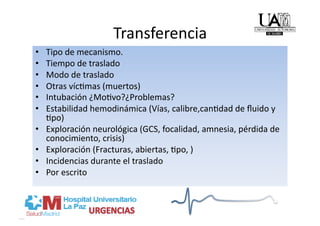 Transferencia 
•    Tipo de mecanismo. 
•    Tiempo de traslado 
•    Modo de traslado 
•    Otras víc/mas (muertos) 
•    Intubación ¿Mo/vo?¿Problemas? 
•    Estabilidad hemodinámica (Vías, calibre,can/dad de ﬂuido y 
     /po) 
•    Exploración neurológica (GCS, focalidad, amnesia, pérdida de 
     conocimiento, crisis) 
•    Exploración (Fracturas, abiertas, /po, ) 
•    Incidencias durante el traslado 
•    Por escrito 
 