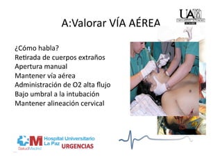 A:Valorar VÍA AÉREA   
¿Cómo habla? 
Re/rada de cuerpos extraños 
Apertura manual 
Mantener vía aérea 
Administración de O2 alta ﬂujo 
Bajo umbral a la intubación 
Mantener alineación cervical 
 