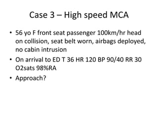 Case 3 – High speed MCA
• 56 yo F front seat passenger 100km/hr head
on collision, seat belt worn, airbags deployed,
no cabin intrusion
• On arrival to ED T 36 HR 120 BP 90/40 RR 30
O2sats 98%RA
• Approach?
 