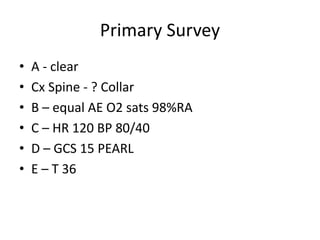 Primary Survey
• A - clear
• Cx Spine - ? Collar
• B – equal AE O2 sats 98%RA
• C – HR 120 BP 80/40
• D – GCS 15 PEARL
• E – T 36
 