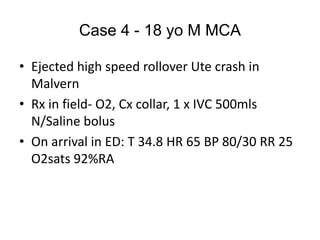 Case 4 - 18 yo M MCA
• Ejected high speed rollover Ute crash in
Malvern
• Rx in field- O2, Cx collar, 1 x IVC 500mls
N/Saline bolus
• On arrival in ED: T 34.8 HR 65 BP 80/30 RR 25
O2sats 92%RA
 