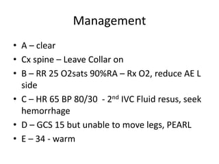 Management
• A – clear
• Cx spine – Leave Collar on
• B – RR 25 O2sats 90%RA – Rx O2, reduce AE L
side
• C – HR 65 BP 80/30 - 2nd IVC Fluid resus, seek
hemorrhage
• D – GCS 15 but unable to move legs, PEARL
• E – 34 - warm
 