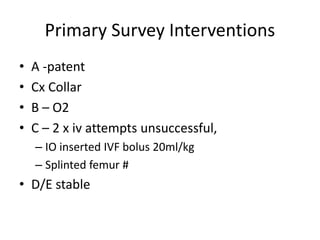 Primary Survey Interventions
• A -patent
• Cx Collar
• B – O2
• C – 2 x iv attempts unsuccessful,
– IO inserted IVF bolus 20ml/kg
– Splinted femur #
• D/E stable
 