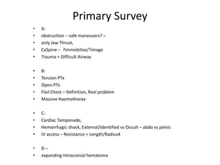 Primary Survey
• A:
• obstruction – safe maneuvers? –
• only Jaw Thrust,
• CxSpine – ?immobilise/?image
• Trauma = Difficult Airway
• B:
• Tension PTx
• Open PTx
• Flail Chest – Definition, Real problem
• Massive Haemothorax
• C:
• Cardiac Tamponade,
• Hemorrhagic shock, External/Identified vs Occult – abdo vs pelvis
• IV access – Resistance = Length/Radius4
• D –
• expanding intracranial hematoma
 