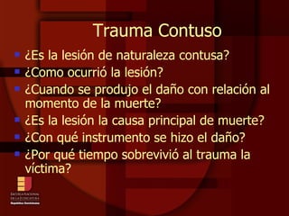 Trauma Contuso ¿Es la lesión de naturaleza contusa? ¿Como ocurrió la lesión? ¿Cuando se produjo el daño con relación al momento de la muerte? ¿Es la lesión la causa principal de muerte? ¿Con qué instrumento se hizo el daño? ¿Por qué tiempo sobrevivió al trauma la víctima? 