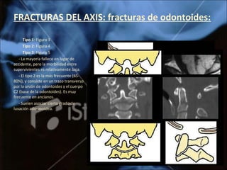 FRACTURAS DEL AXIS: fracturas de odontoides:
Tipo 1: Figura 3
Tipo 2: Figura 4
Tipo 3: Figura 5
- La mayoría fallece en lugar de
accidente, pero la morbilidad entre
supervivientes es relativamente baja.
- El tipo 2 es la más frecuente (65-
80%), y consiste en un trazo transverso
por la unión de odontoides y el cuerpo
C2 (base de la odontoides). Es muy
frecuente en ancianos.
- Suelen asociar cierto grado de
luxación atlo-axoidea.
 