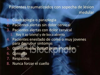 Pacientes traumatizados con sopecha de lesion 
medular
1. Cuadraplegia o paraplegia
2. Pacientes alertas sin dolor cervical
3. Pacientes alertas con dolor cervical
1. Ray X ap lateral y de boca abierta
4. Pacientes enestado de coma o muy jovenes 
para desrubur sintomas
5. Cuando existe dudad dejar el collarin
6. Consulta
7. Respaldos
8. Nunca forzar el cuello 
 