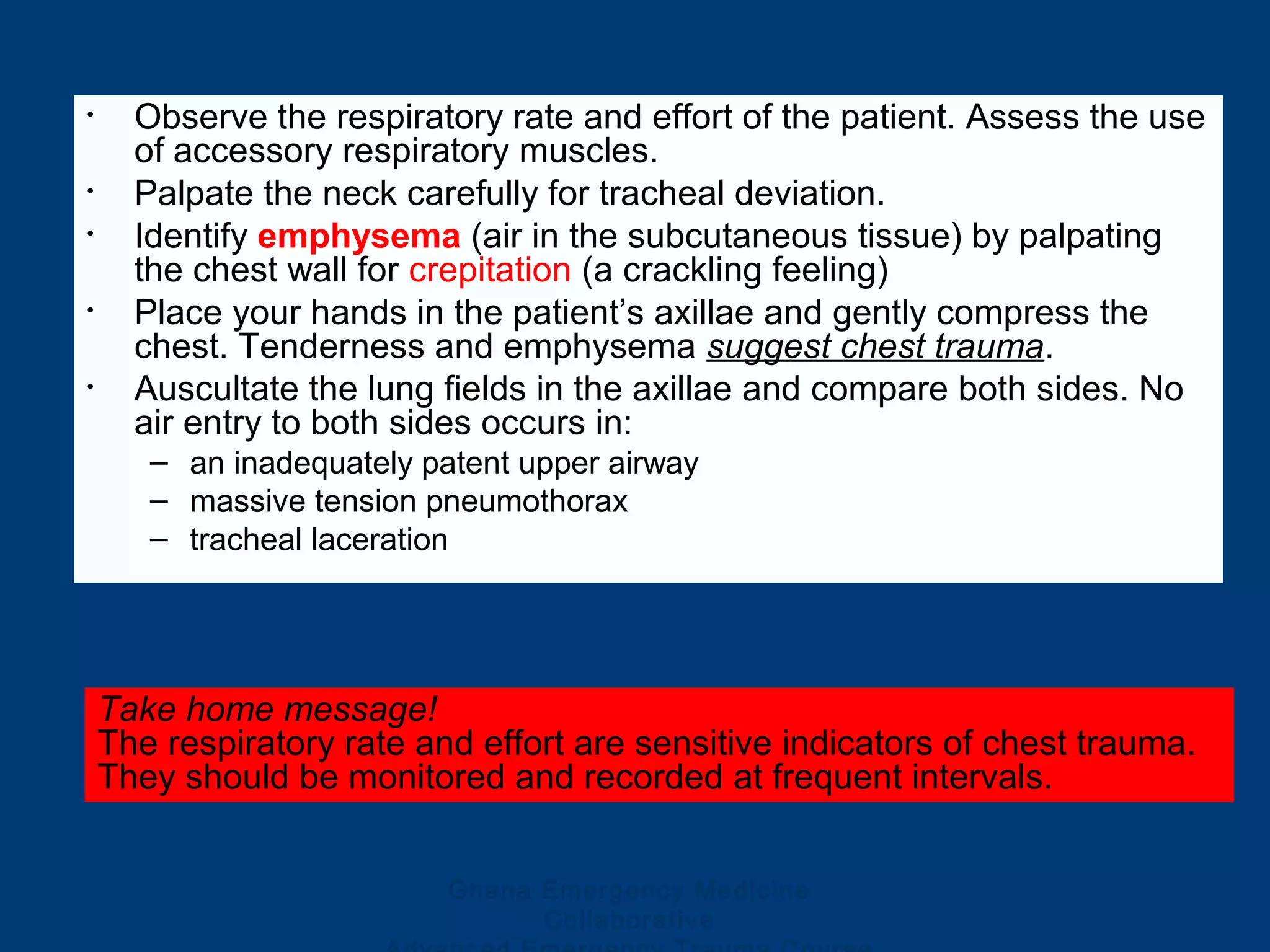 Ghana Emergency Medicine
Collaborative
• Observe the respiratory rate and effort of the patient. Assess the use
of accessory respiratory muscles.
• Palpate the neck carefully for tracheal deviation.
• Identify emphysema (air in the subcutaneous tissue) by palpating
the chest wall for crepitation (a crackling feeling)
• Place your hands in the patient’s axillae and gently compress the
chest. Tenderness and emphysema suggest chest trauma.
• Auscultate the lung fields in the axillae and compare both sides. No
air entry to both sides occurs in:
– an inadequately patent upper airway
– massive tension pneumothorax
– tracheal laceration
Take home message!
The respiratory rate and effort are sensitive indicators of chest trauma.
They should be monitored and recorded at frequent intervals.
 