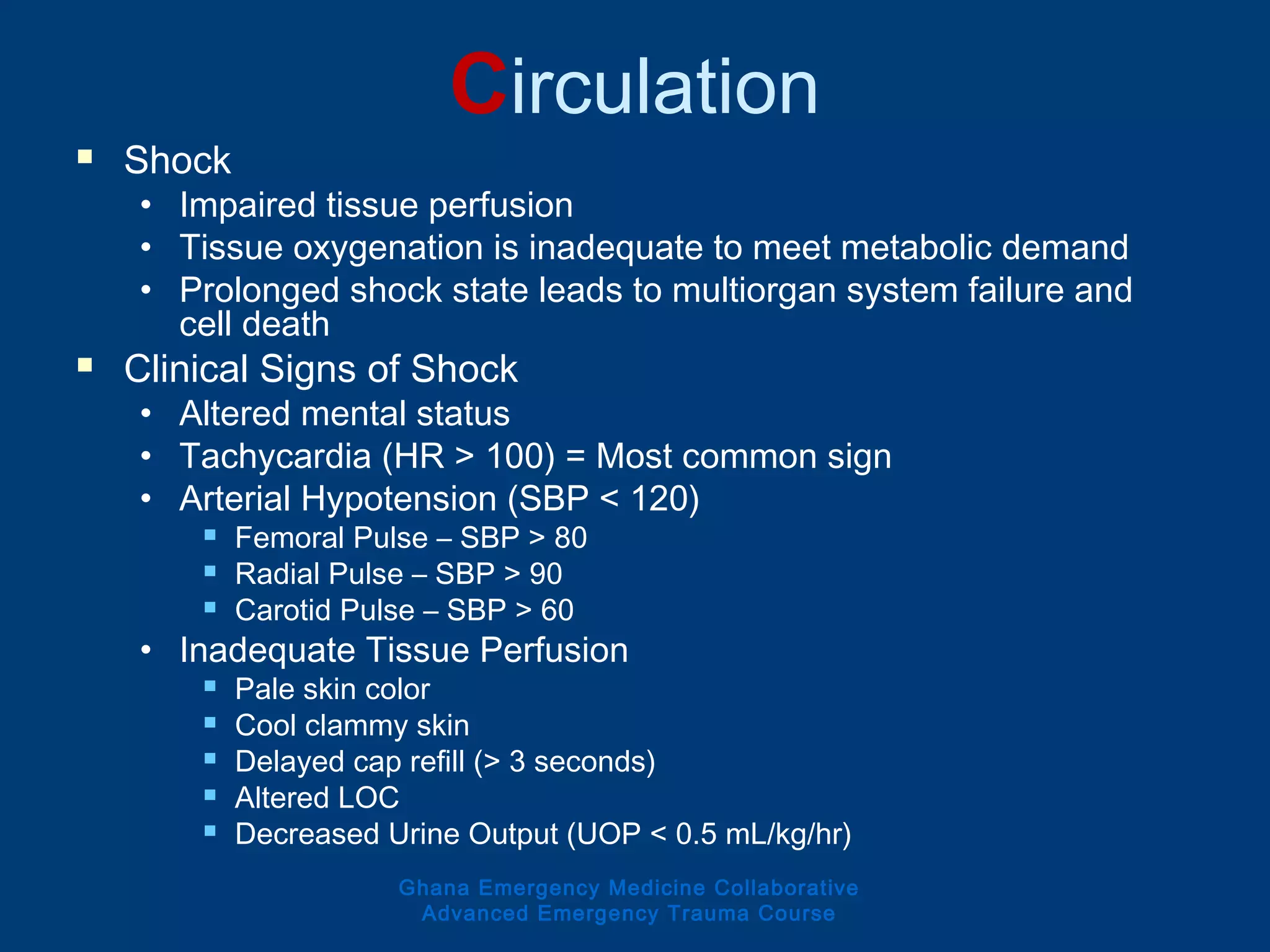 Circulation
 Shock
• Impaired tissue perfusion
• Tissue oxygenation is inadequate to meet metabolic demand
• Prolonged shock state leads to multiorgan system failure and
cell death
 Clinical Signs of Shock
• Altered mental status
• Tachycardia (HR > 100) = Most common sign
• Arterial Hypotension (SBP < 120)
 Femoral Pulse – SBP > 80
 Radial Pulse – SBP > 90
 Carotid Pulse – SBP > 60
• Inadequate Tissue Perfusion
 Pale skin color
 Cool clammy skin
 Delayed cap refill (> 3 seconds)
 Altered LOC
 Decreased Urine Output (UOP < 0.5 mL/kg/hr)
Ghana Emergency Medicine Collaborative
Advanced Emergency Trauma Course
 