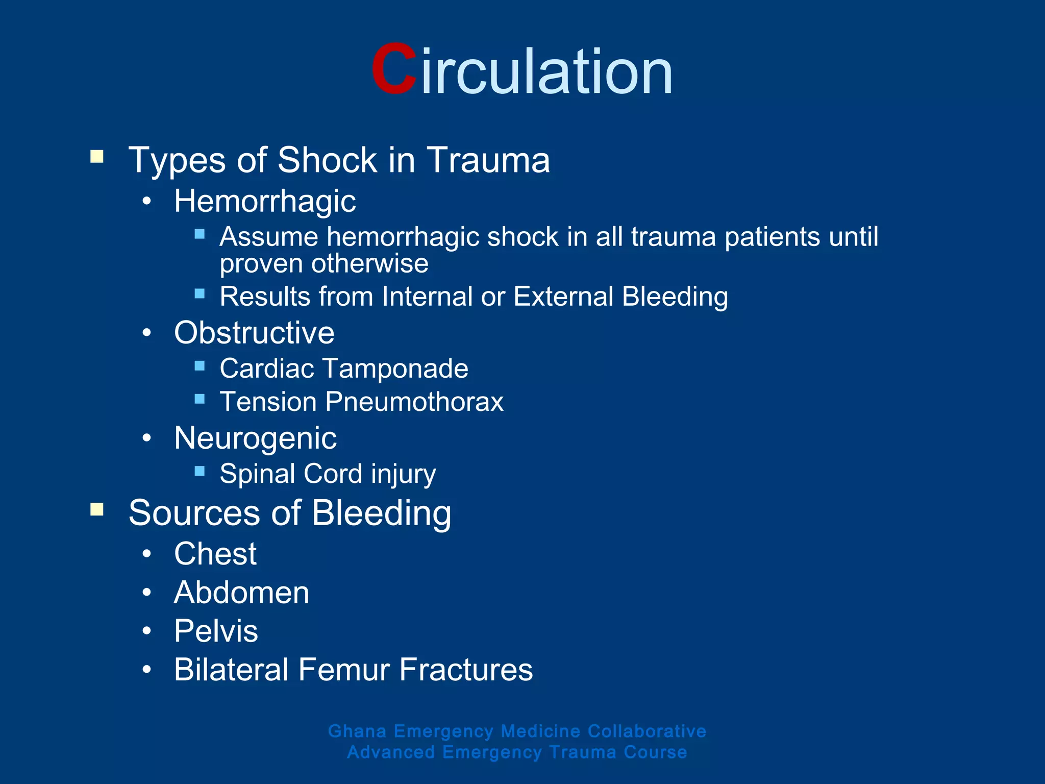 Circulation
 Types of Shock in Trauma
• Hemorrhagic
 Assume hemorrhagic shock in all trauma patients until
proven otherwise
 Results from Internal or External Bleeding
• Obstructive
 Cardiac Tamponade
 Tension Pneumothorax
• Neurogenic
 Spinal Cord injury
 Sources of Bleeding
• Chest
• Abdomen
• Pelvis
• Bilateral Femur Fractures
Ghana Emergency Medicine Collaborative
Advanced Emergency Trauma Course
 