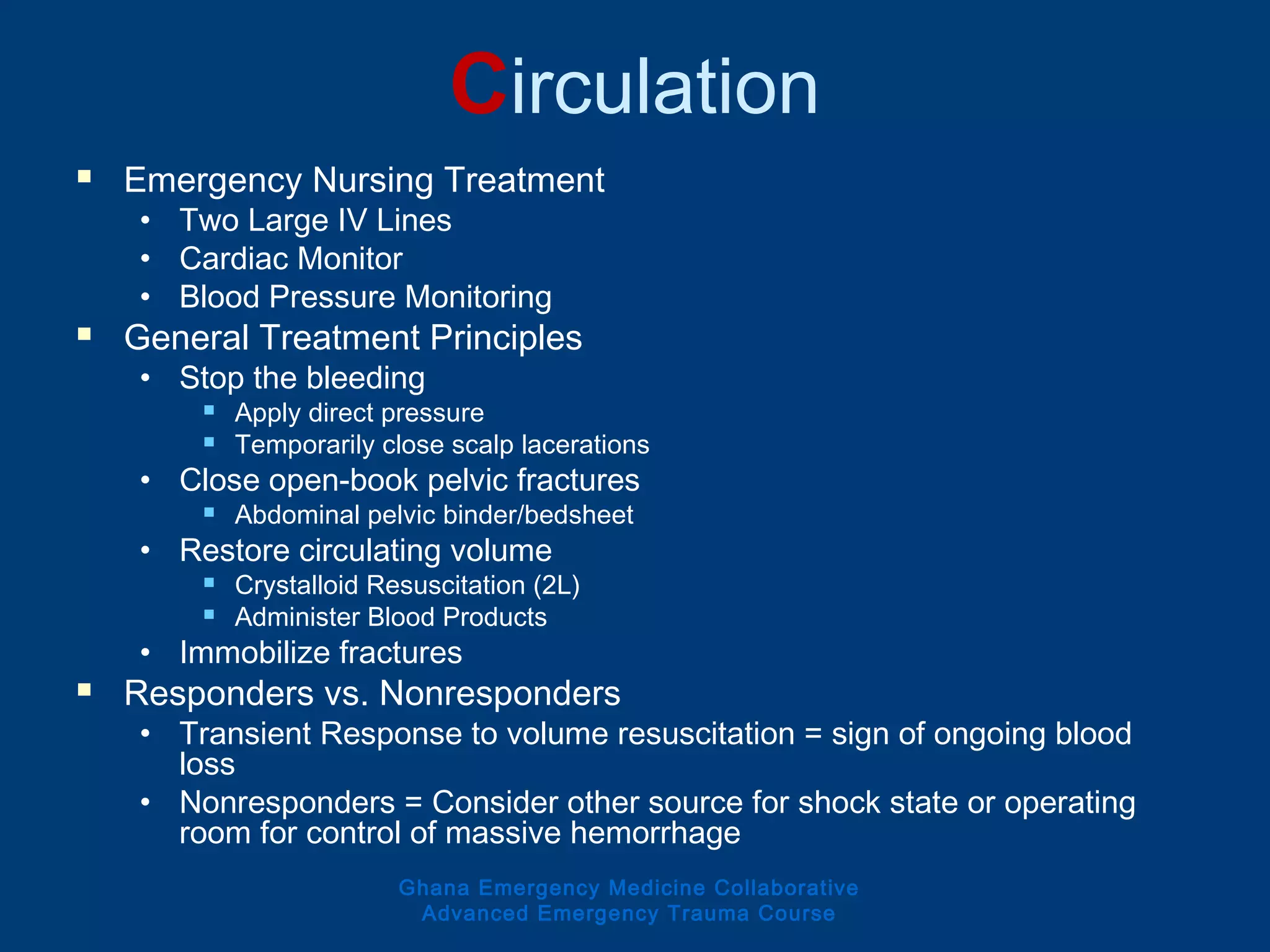 Circulation
 Emergency Nursing Treatment
• Two Large IV Lines
• Cardiac Monitor
• Blood Pressure Monitoring
 General Treatment Principles
• Stop the bleeding
 Apply direct pressure
 Temporarily close scalp lacerations
• Close open-book pelvic fractures
 Abdominal pelvic binder/bedsheet
• Restore circulating volume
 Crystalloid Resuscitation (2L)
 Administer Blood Products
• Immobilize fractures
 Responders vs. Nonresponders
• Transient Response to volume resuscitation = sign of ongoing blood
loss
• Nonresponders = Consider other source for shock state or operating
room for control of massive hemorrhage
Ghana Emergency Medicine Collaborative
Advanced Emergency Trauma Course
 