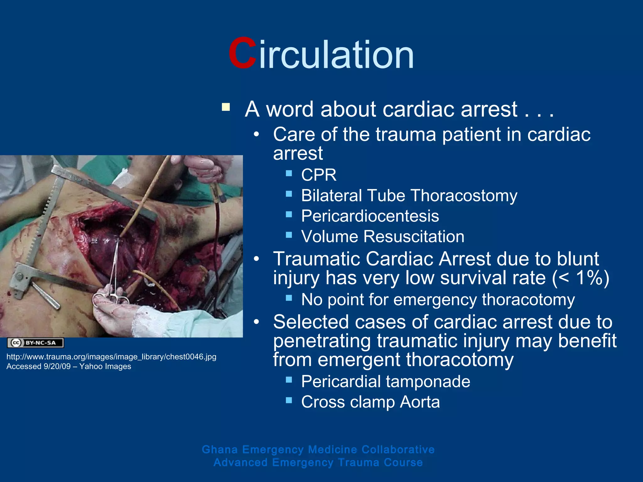 Circulation
 A word about cardiac arrest . . .
• Care of the trauma patient in cardiac
arrest
 CPR
 Bilateral Tube Thoracostomy
 Pericardiocentesis
 Volume Resuscitation
• Traumatic Cardiac Arrest due to blunt
injury has very low survival rate (< 1%)
 No point for emergency thoracotomy
• Selected cases of cardiac arrest due to
penetrating traumatic injury may benefit
from emergent thoracotomy
 Pericardial tamponade
 Cross clamp Aorta
Ghana Emergency Medicine Collaborative
Advanced Emergency Trauma Course
http://www.trauma.org/images/image_library/chest0046.jpg
Accessed 9/20/09 – Yahoo Images
 