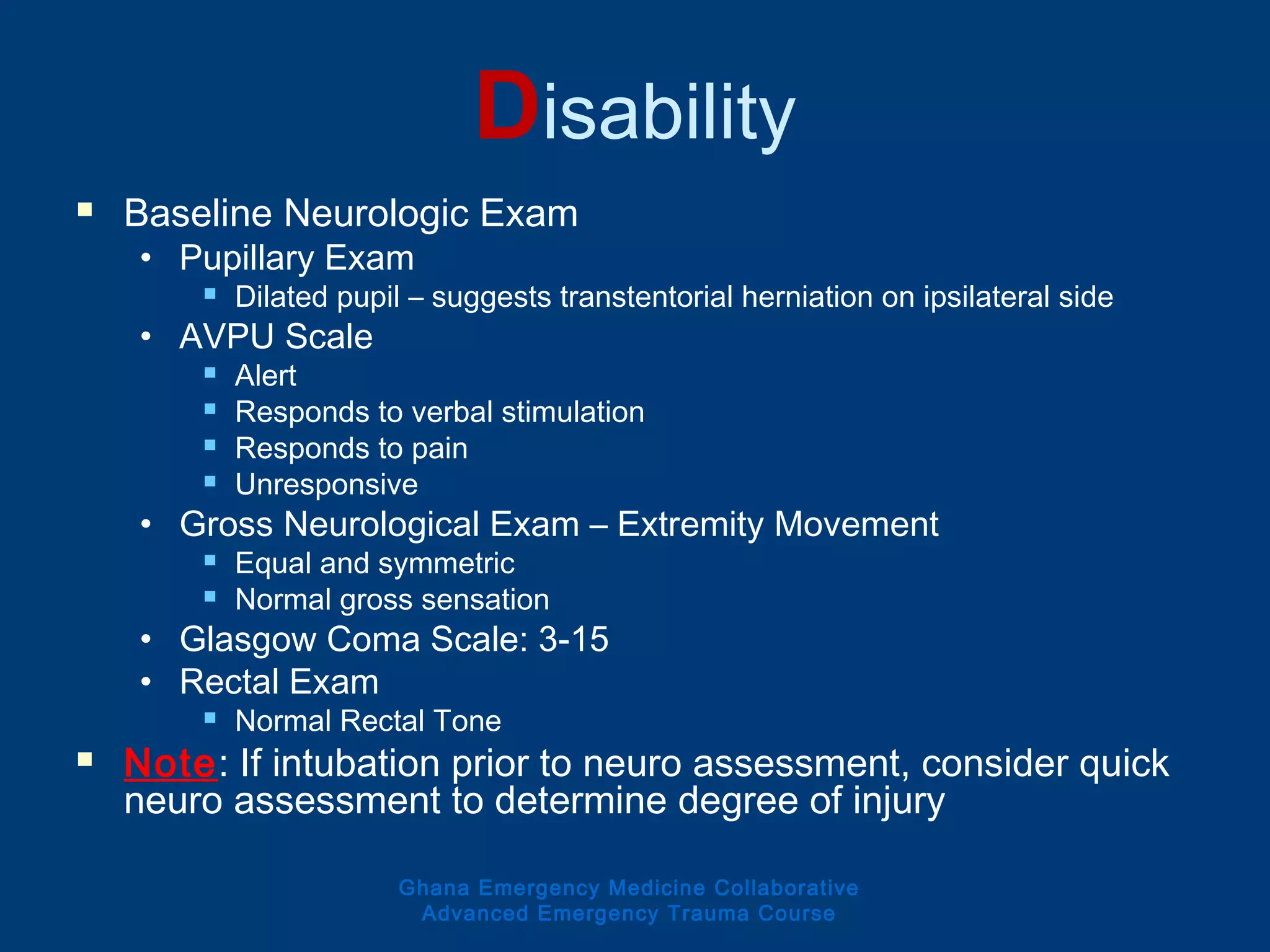 Disability
 Baseline Neurologic Exam
• Pupillary Exam
 Dilated pupil – suggests transtentorial herniation on ipsilateral side
• AVPU Scale
 Alert
 Responds to verbal stimulation
 Responds to pain
 Unresponsive
• Gross Neurological Exam – Extremity Movement
 Equal and symmetric
 Normal gross sensation
• Glasgow Coma Scale: 3-15
• Rectal Exam
 Normal Rectal Tone
 Note: If intubation prior to neuro assessment, consider quick
neuro assessment to determine degree of injury
Ghana Emergency Medicine Collaborative
Advanced Emergency Trauma Course
 
