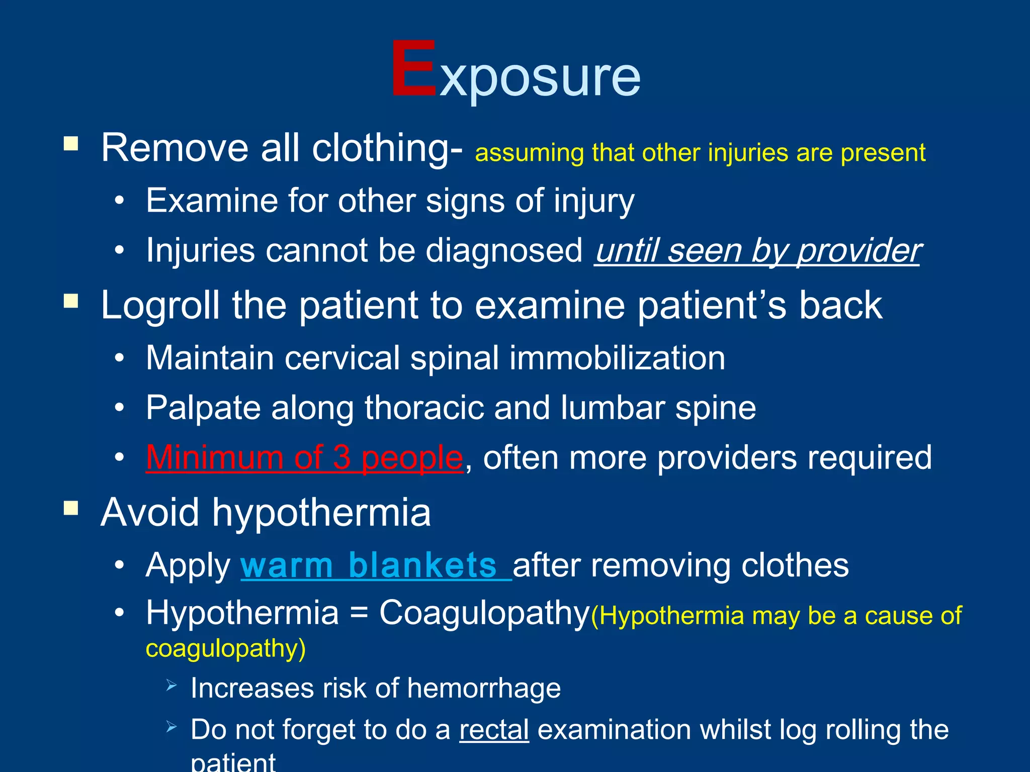 Exposure
 Remove all clothing- assuming that other injuries are present
• Examine for other signs of injury
• Injuries cannot be diagnosed until seen by provider
 Logroll the patient to examine patient’s back
• Maintain cervical spinal immobilization
• Palpate along thoracic and lumbar spine
• Minimum of 3 people, often more providers required
 Avoid hypothermia
• Apply warm blankets after removing clothes
• Hypothermia = Coagulopathy(Hypothermia may be a cause of
coagulopathy)
 Increases risk of hemorrhage
 Do not forget to do a rectal examination whilst log rolling the
 