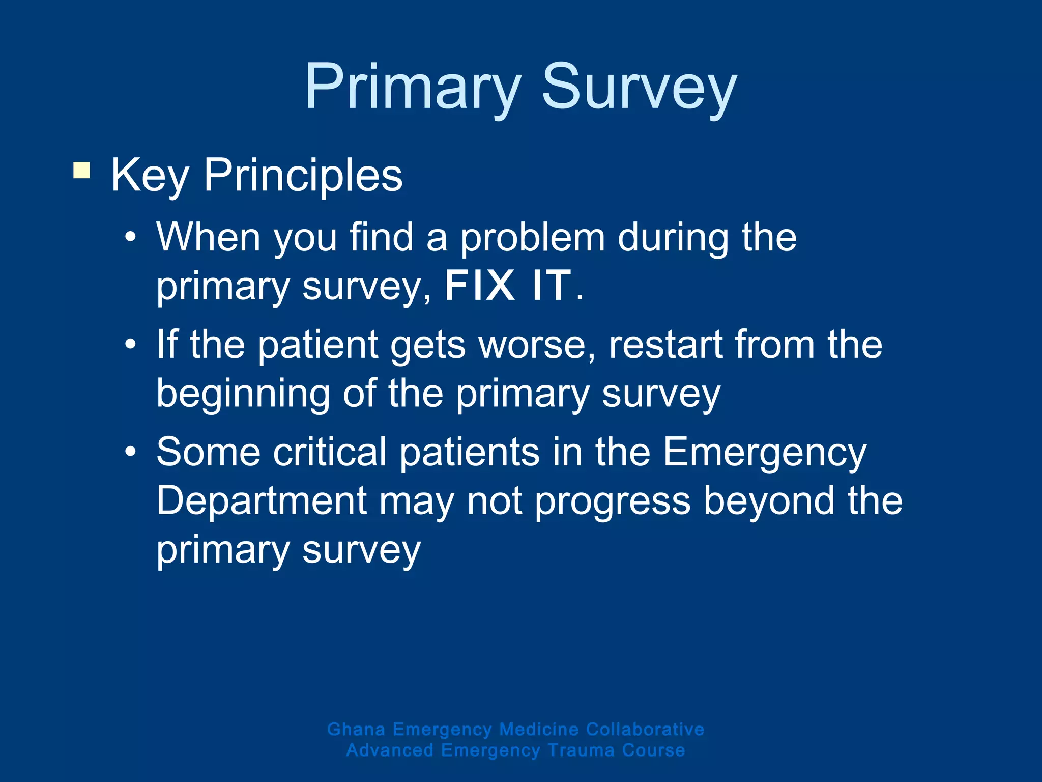 Primary Survey
 Key Principles
• When you find a problem during the
primary survey, FIX IT.
• If the patient gets worse, restart from the
beginning of the primary survey
• Some critical patients in the Emergency
Department may not progress beyond the
primary survey
Ghana Emergency Medicine Collaborative
Advanced Emergency Trauma Course
 