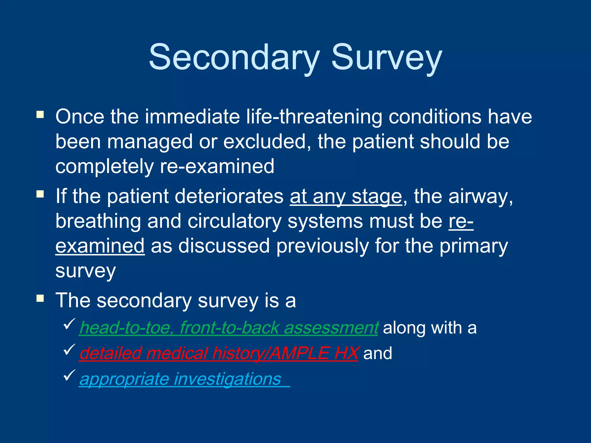 Secondary Survey
 Once the immediate life-threatening conditions have
been managed or excluded, the patient should be
completely re-examined
 If the patient deteriorates at any stage, the airway,
breathing and circulatory systems must be re-
examined as discussed previously for the primary
survey
 The secondary survey is a
head-to-toe, front-to-back assessment along with a
detailed medical history/AMPLE HX and
appropriate investigations
 