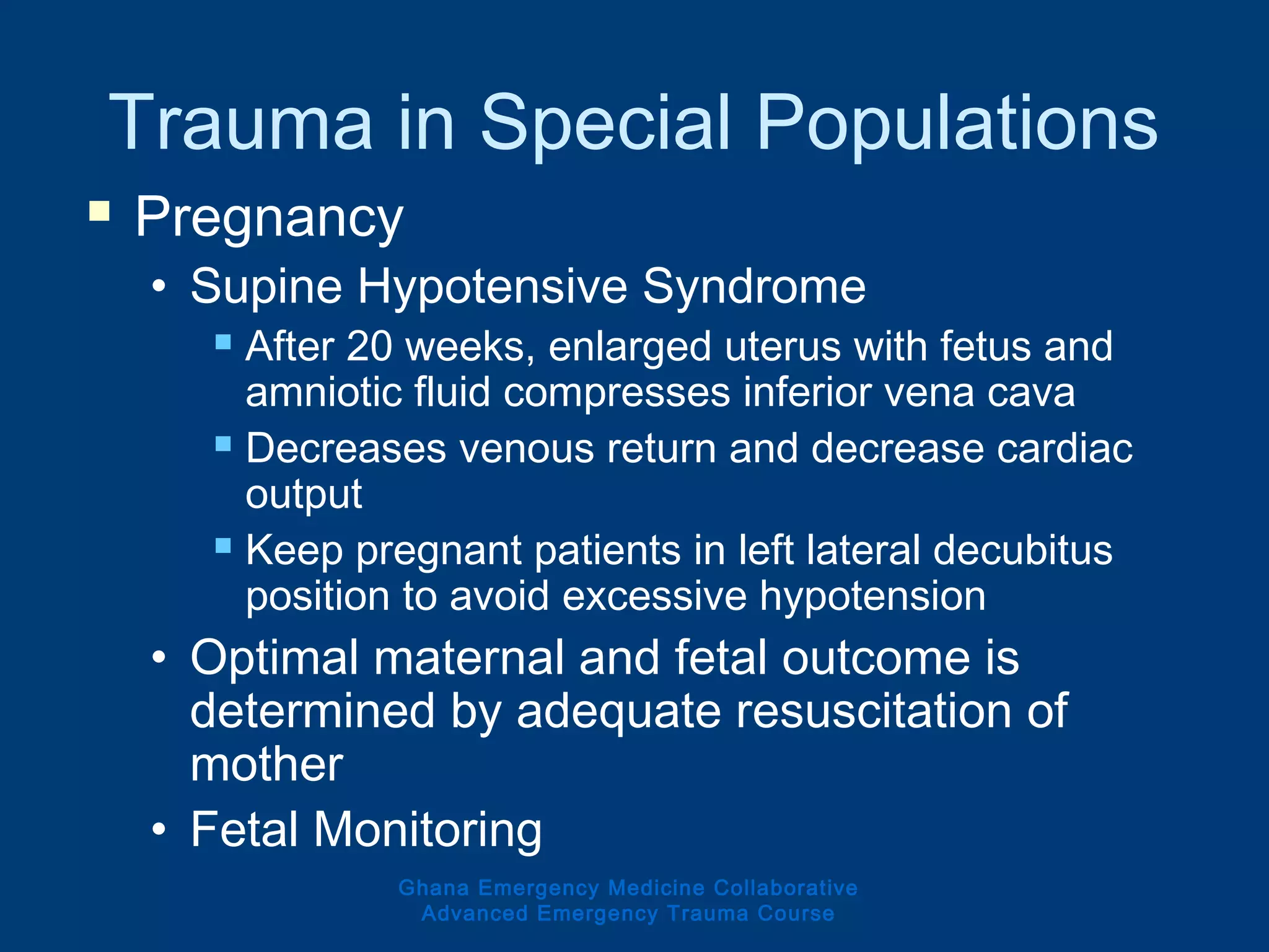 Trauma in Special Populations
 Pregnancy
• Supine Hypotensive Syndrome
 After 20 weeks, enlarged uterus with fetus and
amniotic fluid compresses inferior vena cava
 Decreases venous return and decrease cardiac
output
 Keep pregnant patients in left lateral decubitus
position to avoid excessive hypotension
• Optimal maternal and fetal outcome is
determined by adequate resuscitation of
mother
• Fetal Monitoring
Ghana Emergency Medicine Collaborative
Advanced Emergency Trauma Course
 