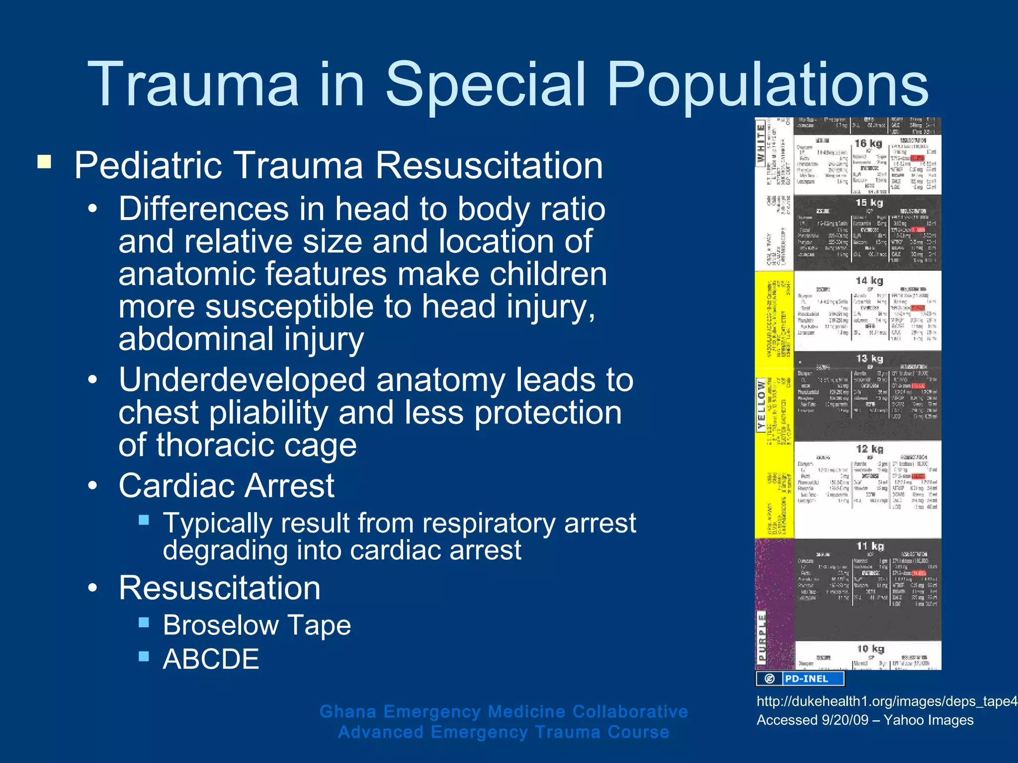 Trauma in Special Populations
 Pediatric Trauma Resuscitation
• Differences in head to body ratio
and relative size and location of
anatomic features make children
more susceptible to head injury,
abdominal injury
• Underdeveloped anatomy leads to
chest pliability and less protection
of thoracic cage
• Cardiac Arrest
 Typically result from respiratory arrest
degrading into cardiac arrest
• Resuscitation
 Broselow Tape
 ABCDE
Ghana Emergency Medicine Collaborative
Advanced Emergency Trauma Course
http://dukehealth1.org/images/deps_tape4
Accessed 9/20/09 – Yahoo Images
 